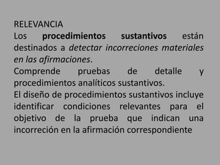 RELEVANCIA
Los procedimientos sustantivos están
destinados a detectar incorreciones materiales
en las afirmaciones.
Comprende pruebas de detalle y
procedimientos analíticos sustantivos.
El diseño de procedimientos sustantivos incluye
identificar condiciones relevantes para el
objetivo de la prueba que indican una
incorreción en la afirmación correspondiente
 