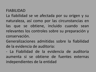 FIABILIDAD
La fiabilidad se ve afectada por su origen y su
naturaleza, así como por las circunstancias en
las que se obtiene, incluido cuando sean
relevantes los controles sobre su preparación y
conservación.
Generalizaciones admitidas sobre la fiabilidad
de la evidencia de auditoria:
- La Fiabilidad de la evidencia de auditoria
aumenta si se obtiene de fuentes externas
independientes de la entidad
 