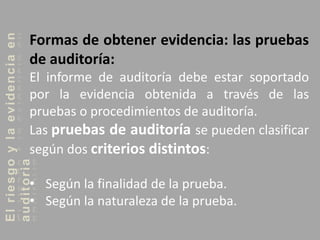 Elriesgoylaevidenciaen
auditoria
Formas de obtener evidencia: las pruebas
de auditoría:
El informe de auditoría debe estar soportado
por la evidencia obtenida a través de las
pruebas o procedimientos de auditoría.
Las pruebas de auditoría se pueden clasificar
según dos criterios distintos:
• Según la finalidad de la prueba.
• Según la naturaleza de la prueba.
 