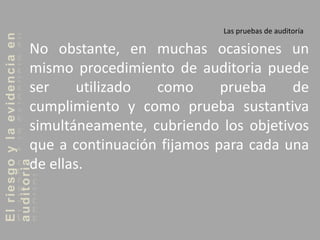 Elriesgoylaevidenciaen
auditoria Las pruebas de auditoría
No obstante, en muchas ocasiones un
mismo procedimiento de auditoria puede
ser utilizado como prueba de
cumplimiento y como prueba sustantiva
simultáneamente, cubriendo los objetivos
que a continuación fijamos para cada una
de ellas.
 