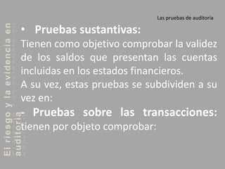 Elriesgoylaevidenciaen
auditoria Las pruebas de auditoría
• Pruebas sustantivas:
Tienen como objetivo comprobar la validez
de los saldos que presentan las cuentas
incluidas en los estados financieros.
A su vez, estas pruebas se subdividen a su
vez en:
- Pruebas sobre las transacciones:
tienen por objeto comprobar:
 