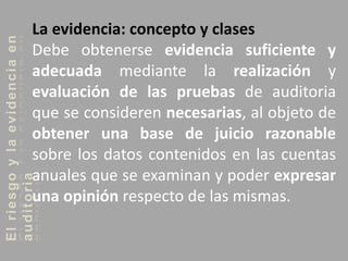 Elriesgoylaevidenciaen
auditoriaLa evidencia: concepto y clases
Debe obtenerse evidencia suficiente y
adecuada mediante la realización y
evaluación de las pruebas de auditoria
que se consideren necesarias, al objeto de
obtener una base de juicio razonable
sobre los datos contenidos en las cuentas
anuales que se examinan y poder expresar
una opinión respecto de las mismas.
 