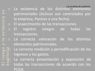 Elriesgoylaevidenciaen
auditoria Las pruebas de auditoría
o La existencia de los distintos elementos
patrimoniales (Activos son controlados por
la empresa, Pasivos a una fecha).
o El acaecimiento de las transacciones.
o El registro integro de todas las
transacciones.
o La correcta valoración de los distintos
elementos patrimoniales.
o La correcta medición y periodificación de los
ingresos y los gastos.
o La correcta presentación y exposición de
todas las transacciones de acuerdo con los
PCGA.
 