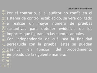 Elriesgoylaevidenciaen
auditoria Las pruebas de auditoría
Por el contrario, si el auditor no confía en el
sistema de control establecido, se verá obligado
a realizar un mayor número de pruebas
sustantivas para obtener evidencia de los
importes que figuran en las cuentas anuales.
Con independencia de cuál sea la finalidad
perseguida con la prueba, éstas se pueden
clasificar en función del procedimiento
empleado de la siguiente manera:
 