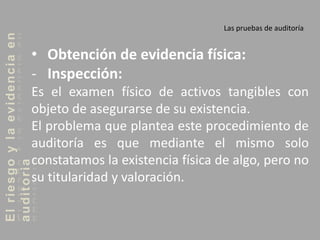 Elriesgoylaevidenciaen
auditoria Las pruebas de auditoría
• Obtención de evidencia física:
- Inspección:
Es el examen físico de activos tangibles con
objeto de asegurarse de su existencia.
El problema que plantea este procedimiento de
auditoría es que mediante el mismo solo
constatamos la existencia física de algo, pero no
su titularidad y valoración.
 