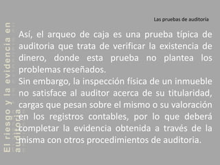 Elriesgoylaevidenciaen
auditoria Las pruebas de auditoría
Así, el arqueo de caja es una prueba típica de
auditoria que trata de verificar la existencia de
dinero, donde esta prueba no plantea los
problemas reseñados.
Sin embargo, la inspección física de un inmueble
no satisface al auditor acerca de su titularidad,
cargas que pesan sobre el mismo o su valoración
en los registros contables, por lo que deberá
completar la evidencia obtenida a través de la
misma con otros procedimientos de auditoria.
 