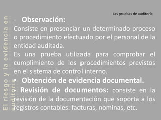 Elriesgoylaevidenciaen
auditoria Las pruebas de auditoría
- Observación:
Consiste en presenciar un determinado proceso
o procedimiento efectuado por el personal de la
entidad auditada.
Es una prueba utilizada para comprobar el
cumplimiento de los procedimientos previstos
en el sistema de control interno.
• Obtención de evidencia documental.
- Revisión de documentos: consiste en la
revisión de la documentación que soporta a los
registros contables: facturas, nominas, etc.
 