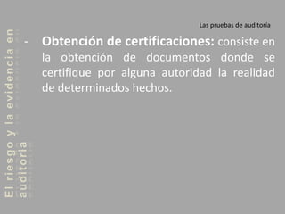 Elriesgoylaevidenciaen
auditoria Las pruebas de auditoría
- Obtención de certificaciones: consiste en
la obtención de documentos donde se
certifique por alguna autoridad la realidad
de determinados hechos.
 