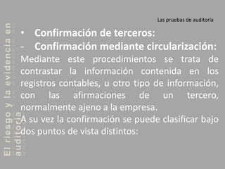Elriesgoylaevidenciaen
auditoria Las pruebas de auditoría
• Confirmación de terceros:
- Confirmación mediante circularización:
Mediante este procedimientos se trata de
contrastar la información contenida en los
registros contables, u otro tipo de información,
con las afirmaciones de un tercero,
normalmente ajeno a la empresa.
A su vez la confirmación se puede clasificar bajo
dos puntos de vista distintos:
 