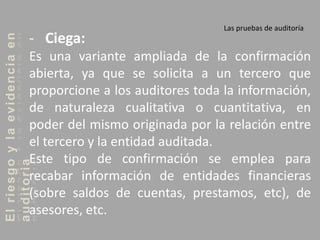 Elriesgoylaevidenciaen
auditoria Las pruebas de auditoría
- Ciega:
Es una variante ampliada de la confirmación
abierta, ya que se solicita a un tercero que
proporcione a los auditores toda la información,
de naturaleza cualitativa o cuantitativa, en
poder del mismo originada por la relación entre
el tercero y la entidad auditada.
Este tipo de confirmación se emplea para
recabar información de entidades financieras
(sobre saldos de cuentas, prestamos, etc), de
asesores, etc.
 