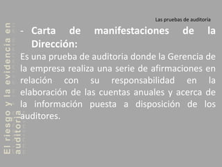 Elriesgoylaevidenciaen
auditoria Las pruebas de auditoría
- Carta de manifestaciones de la
Dirección:
Es una prueba de auditoria donde la Gerencia de
la empresa realiza una serie de afirmaciones en
relación con su responsabilidad en la
elaboración de las cuentas anuales y acerca de
la información puesta a disposición de los
auditores.
 