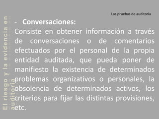 Elriesgoylaevidenciaen
auditoria Las pruebas de auditoría
- Conversaciones:
Consiste en obtener información a través
de conversaciones o de comentarios
efectuados por el personal de la propia
entidad auditada, que pueda poner de
manifiesto la existencia de determinados
problemas organizativos o personales, la
obsolencia de determinados activos, los
criterios para fijar las distintas provisiones,
etc.
 