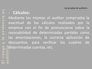 Elriesgoylaevidenciaen
auditoria Las pruebas de auditoría
- Cálculos:
Mediante los mismos el auditor comprueba la
exactitud de los cálculos realizados por la
empresa con el fin de pronunciarse sobre la
razonabilidad de determinadas partidas como
las amortizaciones, la correcta aplicación de
descuentos, para verificar los cuadres de
determinadas cuentas, etc.
 