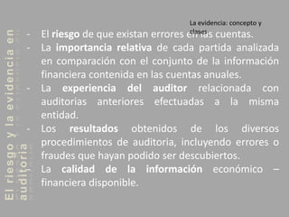 Elriesgoylaevidenciaen
auditoria
- El riesgo de que existan errores en las cuentas.
- La importancia relativa de cada partida analizada
en comparación con el conjunto de la información
financiera contenida en las cuentas anuales.
- La experiencia del auditor relacionada con
auditorias anteriores efectuadas a la misma
entidad.
- Los resultados obtenidos de los diversos
procedimientos de auditoria, incluyendo errores o
fraudes que hayan podido ser descubiertos.
- La calidad de la información económico –
financiera disponible.
La evidencia: concepto y
clases
 