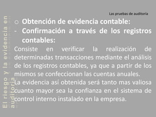 Elriesgoylaevidenciaen
auditoria Las pruebas de auditoría
o Obtención de evidencia contable:
- Confirmación a través de los registros
contables:
Consiste en verificar la realización de
determinadas transacciones mediante el análisis
de los registros contables, ya que a partir de los
mismos se confeccionan las cuentas anuales.
La evidencia así obtenida será tanto mas valiosa
cuanto mayor sea la confianza en el sistema de
control interno instalado en la empresa.
 