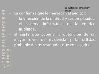 Elriesgoylaevidenciaen
auditoria
- La confianza que le merezcan al auditor:
- la dirección de la entidad y sus empleados.
- el sistema informático de la entidad
auditada.
- El coste que supone la obtención de un
mayor nivel de evidencia y la utilidad
probable de los resultados que conseguiría.
La evidencia: concepto y
clases
 
