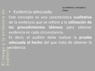 Elriesgoylaevidenciaen
auditoria La evidencia: concepto y
clases
• Evidencia adecuada:
Este concepto es una característica cualitativa
de la evidencia que se refiere a la utilización de
los procedimientos idóneos para obtener
evidencia en cada circunstancia.
Es decir, el auditor debe realizar la prueba
adecuada al hecho del que trata de obtener la
evidencia.
 