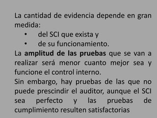 La cantidad de evidencia depende en gran
medida:
• del SCI que exista y
• de su funcionamiento.
La amplitud de las pruebas que se van a
realizar será menor cuanto mejor sea y
funcione el control interno.
Sin embargo, hay pruebas de las que no
puede prescindir el auditor, aunque el SCI
sea perfecto y las pruebas de
cumplimiento resulten satisfactorias
 