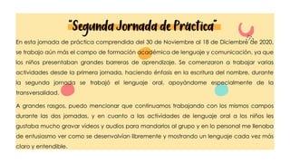 “Segunda Jornada de Práctica”
En esta jornada de práctica comprendida del 30 de Noviembre al 18 de Diciembre de 2020,
se trabajo aún más el campo de formación académica de lenguaje y comunicación, ya que
los niños presentaban grandes barreras de aprendizaje. Se comenzaron a trabajar varias
actividades desde la primera jornada, haciendo énfasis en la escritura del nombre, durante
la segunda jornada se trabajó el lenguaje oral, apoyándome especialmente de la
transversalidad.
A grandes rasgos, puedo mencionar que continuamos trabajando con los mismos campos
durante las dos jornadas, y en cuanto a las actividades de lenguaje oral a los niños les
gustaba mucho gravar vídeos y audios para mandarlos al grupo y en lo personal me llenaba
de entusiasmo ver como se desenvolvían libremente y mostrando un lenguaje cada vez más
claro y entendible.
 