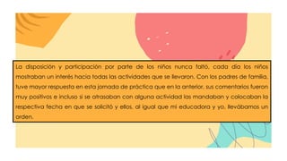 La disposición y participación por parte de los niños nunca faltó, cada día los niños
mostraban un interés hacia todas las actividades que se llevaron. Con los padres de familia,
tuve mayor respuesta en esta jornada de práctica que en la anterior, sus comentarios fueron
muy positivos e incluso si se atrasaban con alguna actividad las mandaban y colocaban la
respectiva fecha en que se solicitó y ellos, al igual que mi educadora y yo, llevábamos un
orden.
 