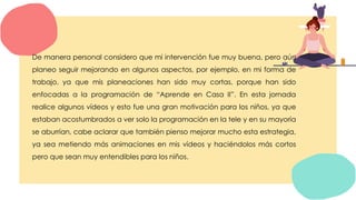 De manera personal considero que mi intervención fue muy buena, pero aún
planeo seguir mejorando en algunos aspectos, por ejemplo, en mi forma de
trabajo, ya que mis planeaciones han sido muy cortas, porque han sido
enfocadas a la programación de “Aprende en Casa II”. En esta jornada
realice algunos vídeos y esto fue una gran motivación para los niños, ya que
estaban acostumbrados a ver solo la programación en la tele y en su mayoría
se aburrían, cabe aclarar que también pienso mejorar mucho esta estrategia,
ya sea metiendo más animaciones en mis vídeos y haciéndolos más cortos
pero que sean muy entendibles para los niños.
 