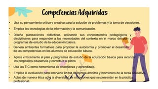 Competencias Adquiridas:
• Usa su pensamiento crítico y creativo para la solución de problemas y la toma de decisiones.
• Emplea las tecnologías de la información y la comunicación.
• Diseña planeaciones didácticas, aplicando sus conocimientos pedagógicos y
disciplinares para responder a las necesidades del contexto en el marco del plan y
programas de estudio de la educación básica.
• Genera ambientes formativos para propiciar la autonomía y promover el desarrollo
de las competencias en los alumnos de educación básica.
• Actúa de manera ética ante la diversidad de situaciones que se presentan en la práctica
profesional.
• Aplica críticamente el plan y programas de estudio de la educación básica para alcanzar
los propósitos educativos y contribuir al pleno
• Usa las TIC como herramienta de enseñanza y aprendizaje.
• Emplea la evaluación para intervenir en los diferentes ámbitos y momentos de la tarea educativa.
 