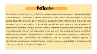 Esta práctica, como todas las anteriores, me sirvió para conocer un poco más de la realidad
que se enfrenta uno como docente, de darnos cuenta de cuales estrategias funcionan,
cuales despiertan el interés de los alumnos y cuáles de ellas no llaman la atención de ellos,
también para poder mejorar y tratar de cumplir los retos que me he propuesto en
experiencias pasadas, aunque esta vez fue muy diferente a las prácticas anteriores, traté de
irme adaptando día con día, al principio al ver que eran pocos los padres que mandaban
evidencias me desanimaba pero trataba de continuar y conforme fueron pasando los días
más padres iban presentando las evidencias, fue ahí cuando también aprendí a
comprender las diferentes situaciones que muchos viven en casa debido a esta pandemia
que nos ha afectado en todos los aspectos.
Reflexión:
 