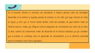 En el presente informe se presenta una descripción a manera general, sobre las actividades
desarrollas en la primera y segunda jornada de práctica, es por ellos que hago mención de todos
los logros y retos que se fueron viendo durante estas dos jornadas, de igual manera todos los
factores buenos o malos que influyeron para la adquisición de conocimientos por parte de los niños.
Es decir, expreso las experiencias reales del desarrollo de mi práctica educativa, ya que considero
que la práctica se constituye como un generador de conocimientos y es un elemento primordial
para mi formación como futura educadora.
 