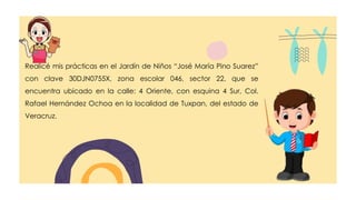 Realicé mis prácticas en el Jardín de Niños “José María Pino Suarez”
con clave 30DJN0755X, zona escolar 046, sector 22, que se
encuentra ubicado en la calle: 4 Oriente, con esquina 4 Sur, Col.
Rafael Hernández Ochoa en la localidad de Tuxpan, del estado de
Veracruz.
 