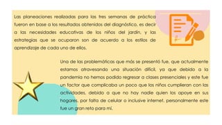 Las planeaciones realizadas para las tres semanas de práctica
fueron en base a los resultados obtenidos del diagnóstico, es decir
a las necesidades educativas de los niños del jardín, y las
estrategias que se ocuparon son de acuerdo a los estilos de
aprendizaje de cada uno de ellos.
Una de las problemáticas que más se presentó fue, que actualmente
estamos atravesando una situación difícil, ya que debido a la
pandemia no hemos podido regresar a clases presenciales y este fue
un factor que complicaba un poco que los niños cumplieran con las
actividades, debido a que no hay nadie quien los apoye en sus
hogares, por falta de celular o inclusive internet, personalmente este
fue un gran reto para mí.
 