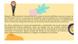 Respecto a pensamiento matemático en la estancia previa identifique que este campo se
les dificultaba mucho, es por ello que desarrolle varias actividades con transversalidad en
este campo, para que practicaran el conteo durante la primera semana, la identificación
de los números en la segunda semana y en la tercera semana practicaran su escritura.
Por último, trabajamos el campo de exploración y comprensión del mundo natural y social,
principalmente porque estábamos cerca de festejar una de nuestras tradiciones muy
conocidas, que es el día de muertos. Para estas últimas actividades la mayoría de los niños
mandaron la actividad, algunos padres de familia se comunicaron de manera personal
para notificarme de que debido a su religión no realizarían la actividad.
 