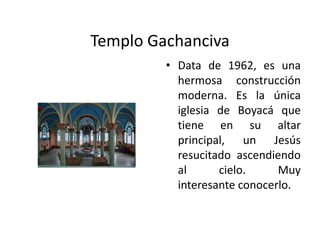 Templo GachancivaData de 1962, es una hermosa construcción moderna. Es la única iglesia de Boyacá que tiene en su altar principal, un Jesús resucitado ascendiendo al cielo. Muy interesante conocerlo.