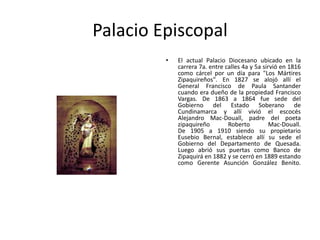 Palacio EpiscopalEl actual Palacio Diocesano ubicado en la carrera 7a. entre calles 4a y 5a sirvió en 1816 como cárcel por un día para "Los Mártires Zipaquireños". En 1827 se alojó allí el General Francisco de Paula Santander cuando era dueño de la propiedad Francisco Vargas. De 1863 a 1864 fue sede del Gobierno del Estado Soberano de Cundinamarca y allí vivió el escocés Alejandro Mac-Douall, padre del poeta zipaquireño Roberto Mac-Douall. De 1905 a 1910 siendo su propietario Eusebio Bernal, establece allí su sede el Gobierno del Departamento de Quesada. Luego abrió sus puertas como Banco de Zipaquirá en 1882 y se cerró en 1889 estando como Gerente Asunción González Benito. 