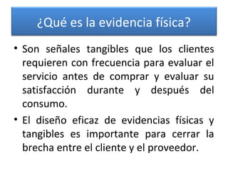 ¿Qué es la evidencia física?
• Son señales tangibles que los clientes
requieren con frecuencia para evaluar el
servicio antes de comprar y evaluar su
satisfacción durante y después del
consumo.
• El diseño eficaz de evidencias físicas y
tangibles es importante para cerrar la
brecha entre el cliente y el proveedor.
 