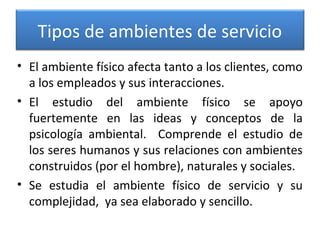 Tipos de ambientes de servicio
• El ambiente físico afecta tanto a los clientes, como
a los empleados y sus interacciones.
• El estudio del ambiente físico se apoyo
fuertemente en las ideas y conceptos de la
psicología ambiental. Comprende el estudio de
los seres humanos y sus relaciones con ambientes
construidos (por el hombre), naturales y sociales.
• Se estudia el ambiente físico de servicio y su
complejidad, ya sea elaborado y sencillo.
 