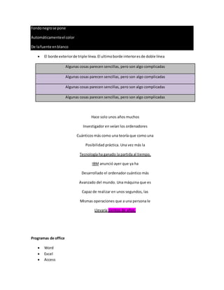 Fondonegrose pone
Automáticamenteel color
De lafuente enblanco
 El borde exteriorde triple línea.El ultimoborde interioresde doble línea
Algunas cosas parecen sencillas, pero son algo complicadas
Algunas cosas parecen sencillas, pero son algo complicadas
Algunas cosas parecen sencillas, pero son algo complicadas
Algunas cosas parecen sencillas, pero son algo complicadas
Hace solo unos años muchos
Investigador en veían los ordenadores
Cuánticos más como una teoría que como una
Posibilidad práctica. Una vez más la
Tecnología ha ganado la partida al tiempo.
IBM anunció ayer que ya ha
Desarrollado el ordenador cuántico más
Avanzado del mundo. Una máquina que es
Capaz de realizar en unos segundos, las
Mismas operaciones que a una persona le
Llevaría cientos de años.
Programas de office
 Word
 Excel
 Access
 