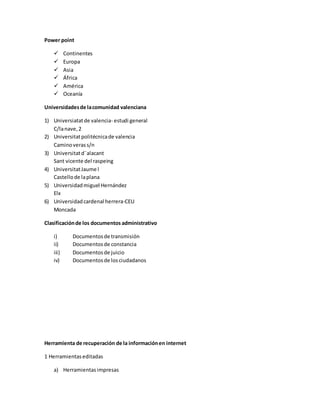 Power point
 Continentes
 Europa
 Asia
 África
 América
 Oceanía
Universidadesde lacomunidad valenciana
1) Universiatatde valencia- estudi general
C/lanave,2
2) Universitatpolitécnicade valencia
Caminoverass/n
3) Universitatd¨alacant
Sant vicente del raspeing
4) UniversitatJaume l
Castellode laplana
5) Universidadmiguel Hernández
Elx
6) Universidadcardenal herrera-CEU
Moncada
Clasificaciónde los documentos administrativo
i) Documentosde transmisión
ii) Documentosde constancia
iii) Documentosde juicio
iv) Documentosde losciudadanos
Herramienta de recuperación de la informaciónen internet
1 Herramientaseditadas
a) Herramientasimpresas
 
