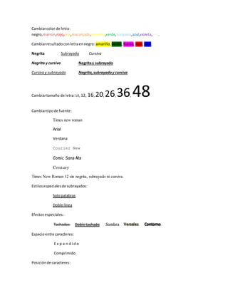 Cambiarcolor de letra:
negro,marron,rojo,oro,anaranjado,amarillo,verde,turquesa,azul,violeta,gris.
Cambiarresultadoconletraennegro: amarillo, verde,fuesia, rojo,azul.
Negrita Subrayado Cursiva
Negrita y cursiva Negritay subrayado
Cursiva y subrayado Negrita,subrayadoy cursiva
Cambiartamaño de letra: 10, 12, 16,20, 26,36, 48
Cambiartipode fuente:
Times new roman
Arial
Verdana
Courier New
Comic Sans Ms
Century
Times New Roman 12 sin negrita, subrayado ni cursiva.
Estilosespecialesde subrayados:
Solopalabras
Doble línea
Efectosespeciales:
Tachados Doble tachado Sombra
Espacioentre caracteres:
E x p a n d i d o
Comprimido
Posiciónde caracteres:
 