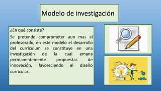 Modelo de investigación
¿En qué consiste?
Se pretende comprometer aun mas al
profesorado, en este modelo el desarrollo
del currículum se constituye en una
investigación de la cual emana
permanentemente propuestas de
innovación, favoreciendo el diseño
curricular.
 