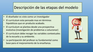 Descripción de las etapas del modelo
• El diseñador es visto como un investigador
• El currículum esta pensado mas en términos
hipotéticos que en producto acabado.
• El currículum se plantea desde una prospectiva
evolutiva (investigación de problemas a solucionar)
• El currículum debe recoger las variables contextuales
de la escuela y su ambiente.
• La participación del profesor es fundamental como
base para el mejoramiento de la enseñanza.
 