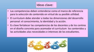 Ideas clave:
• Las competencias deben entenderse como el marco de referencia
para la selección de contenido en virtud de su posible utilidad.
• El currículum debe atender a todas las dimensiones del desarrollo
personal: el conocimiento, la identidad y la acción.
• Es clave fortalecer las competencias de los docentes y de los centros
en el diseño concreto para acomodar el currículum los contenidos y
las actividades alas necesidades e intereses de los estudiantes.
 