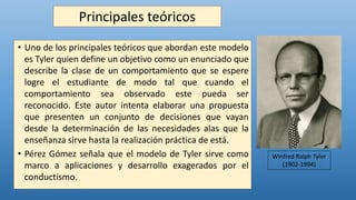 • Uno de los principales teóricos que abordan este modelo
es Tyler quien define un objetivo como un enunciado que
describe la clase de un comportamiento que se espere
logre el estudiante de modo tal que cuando el
comportamiento sea observado este pueda ser
reconocido. Este autor intenta elaborar una propuesta
que presenten un conjunto de decisiones que vayan
desde la determinación de las necesidades alas que la
enseñanza sirve hasta la realización práctica de está.
• Pérez Gómez señala que el modelo de Tyler sirve como
marco a aplicaciones y desarrollo exagerados por el
conductismo.
Winfred Ralph Tyler
(1902-1994)
Principales teóricos
 