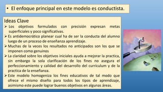 • El enfoque principal en este modelo es conductista.
Ideas Clave
 Los objetivos formulados con precisión expresan metas
superficiales y poco significativas.
Es antidemocrático planear cual ha de ser la conducta del alumno
luego de un proceso de enseñanza aprendizaje.
Muchas de la veces los resultados no anticipados son los que se
imponen como genuinos
La claridad sobre los objetivos iniciales ayuda a mejorar la practica,
sin embargo la sola clarificación de los fines no asegura el
perfeccionamiento y calidad del desarrollo del currículum y de la
practica de la enseñanza.
Este modelo homogeniza los fines educativos de tal modo que
ofrece el mismo diseño para todos los tipos de aprendizaje,
asimismo este puede lograr buenos objetivos en algunas áreas.
 