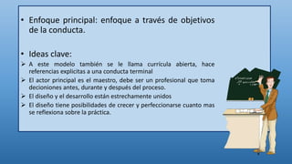 • Enfoque principal: enfoque a través de objetivos
de la conducta.
• Ideas clave:
 A este modelo también se le llama currícula abierta, hace
referencias explicitas a una conducta terminal
 El actor principal es el maestro, debe ser un profesional que toma
decioniones antes, durante y después del proceso.
 El diseño y el desarrollo están estrechamente unidos
 El diseño tiene posibilidades de crecer y perfeccionarse cuanto mas
se reflexiona sobre la práctica.
 
