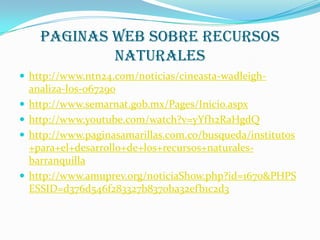 Paginas web sobre recursos
              naturales
 http://www.ntn24.com/noticias/cineasta-wadleigh-
    analiza-los-067290
   http://www.semarnat.gob.mx/Pages/Inicio.aspx
   http://www.youtube.com/watch?v=yYfh2RaHgdQ
   http://www.paginasamarillas.com.co/busqueda/institutos
    +para+el+desarrollo+de+los+recursos+naturales-
    barranquilla
   http://www.amuprev.org/noticiaShow.php?id=1670&PHPS
    ESSID=d376d546f283327b8370ba32efb1c2d3
 