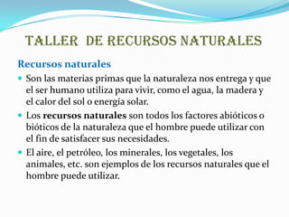 Taller de recursos naturales
Recursos naturales
 Son las materias primas que la naturaleza nos entrega y que
  el ser humano utiliza para vivir, como el agua, la madera y
  el calor del sol o energía solar.
 Los recursos naturales son todos los factores abióticos o
  bióticos de la naturaleza que el hombre puede utilizar con
  el fin de satisfacer sus necesidades.
 El aire, el petróleo, los minerales, los vegetales, los
  animales, etc. son ejemplos de los recursos naturales que el
  hombre puede utilizar.
 