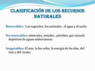 Clasificación de los recursos
            naturales

Renovables: Los vegetales, los animales , el agua y el suelo.

No renovables: minerales, metales , petróleo, gas natural,
 depósitos de aguas subterráneas.

Inagotables: El aire, la luz solar, la energía de las olas, del
  mar y del viento.
 