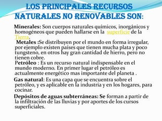 Los principales recursos
naturales no renovables son:
Minerales: Son cuerpos naturales químicos, inorgánicos y
homogéneos que pueden hallarse en la superficie de la
Tierra.
 Metales :Se distribuyen por el mundo en forma irregular,
por ejemplo existen países que tienen mucha plata y poco
tungsteno, en otros hay gran cantidad de hierro, pero no
tienen cobre.
Petróleo : Es un recurso natural indispensable en el
mundo moderno. En primer lugar el petróleo es
actualmente energético mas importante del planeta .
Gas natural: Es una capa que se encuentra sobre el
petróleo, y es aplicable en la industria y en los hogares, para
cocinar.
Depósitos de aguas subterráneas: Se forman a partir de
la infiltración de las lluvias y por aportes de los cursos
superficiales.
 