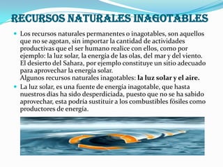 recursos naturales inagotables
 Los recursos naturales permanentes o inagotables, son aquellos
  que no se agotan, sin importar la cantidad de actividades
  productivas que el ser humano realice con ellos, como por
  ejemplo: la luz solar, la energía de las olas, del mar y del viento.
  El desierto del Sahara, por ejemplo constituye un sitio adecuado
  para aprovechar la energía solar.
  Algunos recursos naturales inagotables: la luz solar y el aire.
 La luz solar, es una fuente de energía inagotable, que hasta
  nuestros días ha sido desperdiciada, puesto que no se ha sabido
  aprovechar, esta podría sustituir a los combustibles fósiles como
  productores de energía.
 