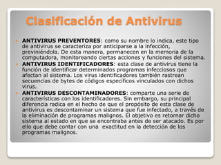 Clasificación de Antivirus 
 ANTIVIRUS PREVENTORES: como su nombre lo indica, este tipo 
de antivirus se caracteriza por anticiparse a la infección, 
previniéndola. De esta manera, permanecen en la memoria de la 
computadora, monitoreando ciertas acciones y funciones del sistema. 
 ANTIVIRUS IDENTIFICADORES: esta clase de antivirus tiene la 
función de identificar determinados programas infecciosos que 
afectan al sistema. Los virus identificadores también rastrean 
secuencias de bytes de códigos específicos vinculados con dichos 
virus. 
 ANTIVIRUS DESCONTAMINADORES: comparte una serie de 
características con los identificadores. Sin embargo, su principal 
diferencia radica en el hecho de que el propósito de esta clase de 
antivirus es descontaminar un sistema que fue infectado, a través de 
la eliminación de programas malignos. El objetivo es retornar dicho 
sistema al estado en que se encontraba antes de ser atacado. Es por 
ello que debe contar con una exactitud en la detección de los 
programas malignos. 
 